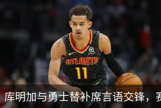 库明加与勇士替补席言语交锋，赛后回应：远超篮球